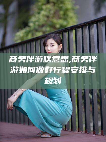 徐州商务伴游啥意思,商务伴游如何做好行程安排与规划