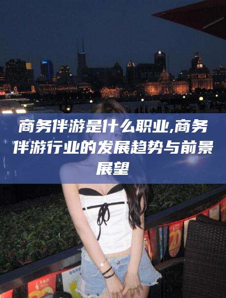 徐州商务伴游是什么职业,商务伴游行业的发展趋势与前景展望