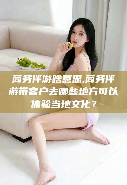 徐州商务伴游啥意思,商务伴游带客户去哪些地方可以体验当地文化？