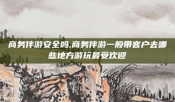 徐州商务伴游安全吗,商务伴游一般带客户去哪些地方游玩最受欢迎