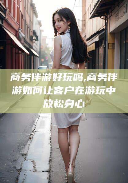 徐州商务伴游好玩吗,商务伴游如何让客户在游玩中放松身心