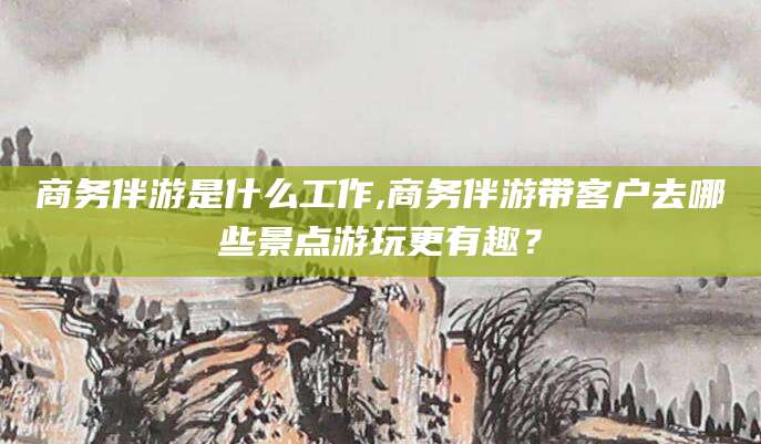 徐州商务伴游是什么工作,商务伴游带客户去哪些景点游玩更有趣？