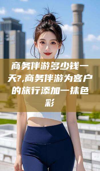 徐州商务伴游多少钱一天?,商务伴游为客户的旅行添加一抹色彩