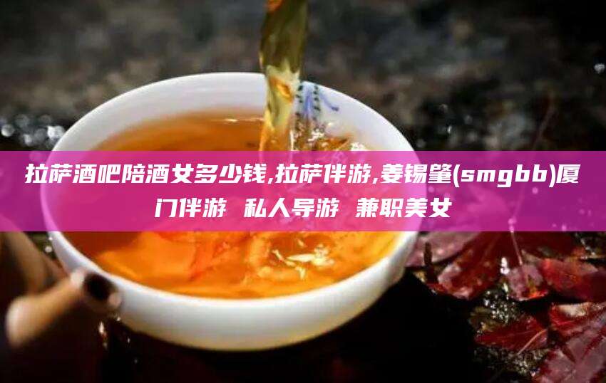徐州拉萨酒吧陪酒女多少钱,拉萨伴游,姜锡肇(smgbb)厦门伴游 私人导游 兼职美女