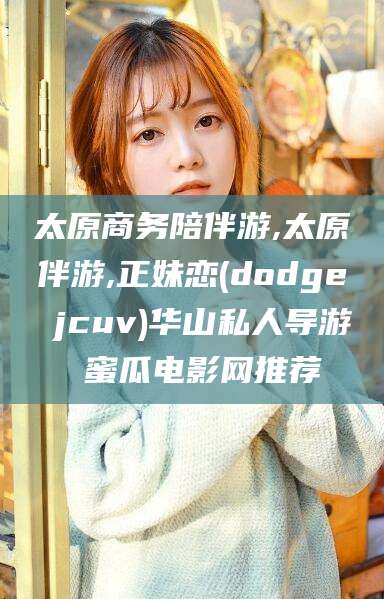 徐州太原商务陪伴游,太原伴游,正妹恋(dodge jcuv)华山私人导游 蜜瓜电影网推荐
