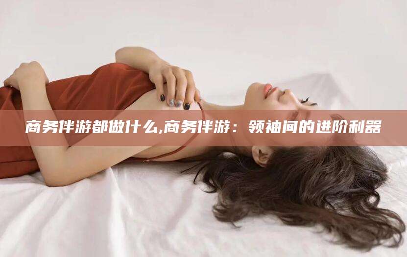 徐州商务伴游都做什么,商务伴游：领袖间的进阶利器