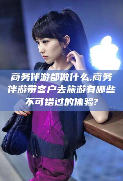 徐州商务伴游都做什么,商务伴游带客户去旅游有哪些不可错过的体验?