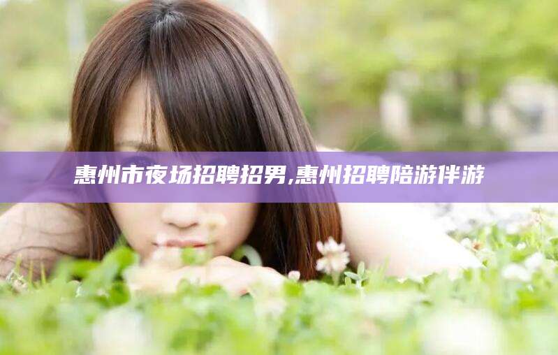 徐州惠州市夜场招聘招男,惠州招聘陪游伴游